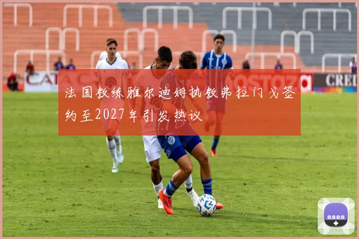 法国教练雅尔迪姆执教弗拉门戈签约至2027年引发热议