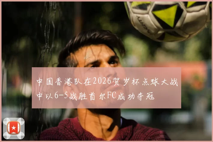 中国香港队在2026贺岁杯点球大战中以6-5战胜首尔FC成功夺冠