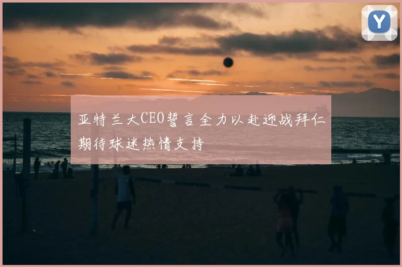 亚特兰大CEO誓言全力以赴迎战拜仁期待球迷热情支持