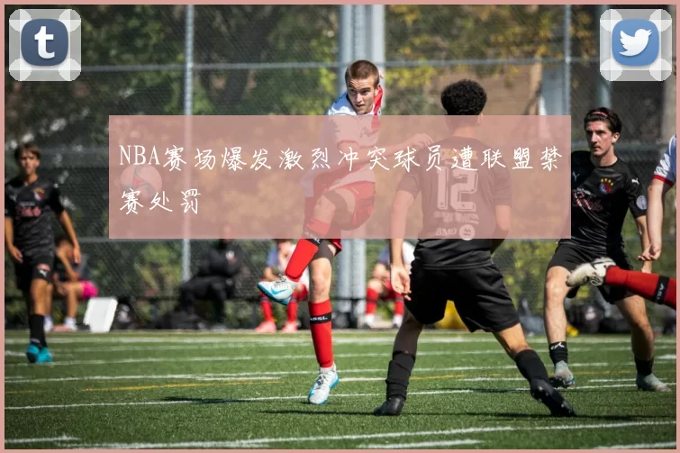 NBA赛场爆发激烈冲突球员遭联盟禁赛处罚