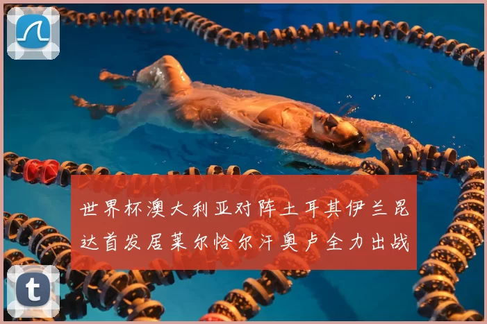 世界杯澳大利亚对阵土耳其伊兰昆达首发居莱尔恰尔汗奥卢全力出战