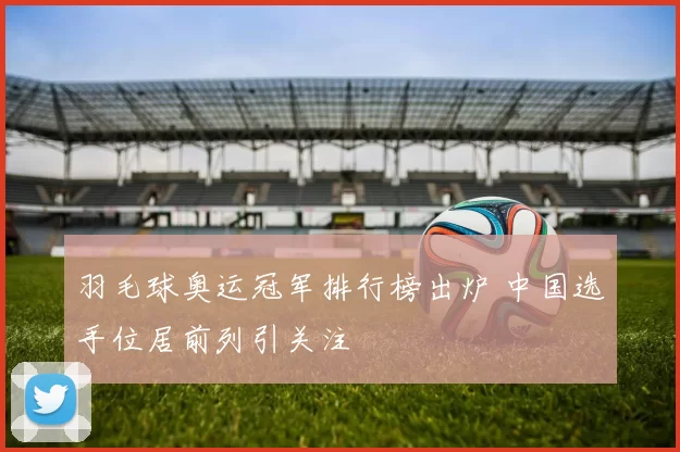 羽毛球奥运冠军排行榜出炉 中国选手位居前列引关注