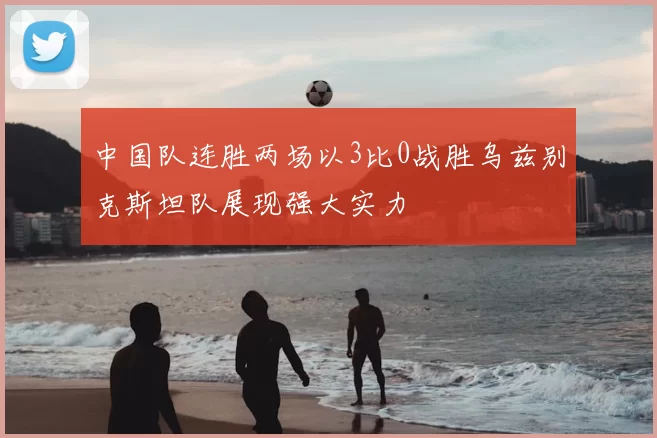 中国队连胜两场以3比0战胜乌兹别克斯坦队展现强大实力