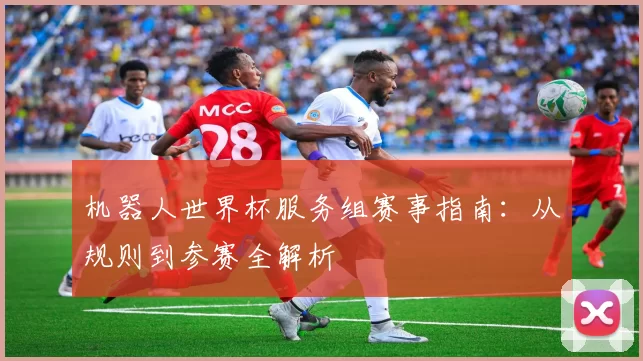 机器人世界杯服务组赛事指南:从规则到参赛全解析
