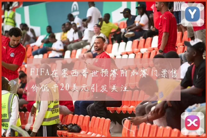 FIFA在墨西哥世预赛附加赛门票售价低于20美元引发关注