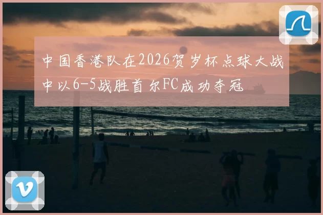 中国香港队在2026贺岁杯点球大战中以6-5战胜首尔FC成功夺冠