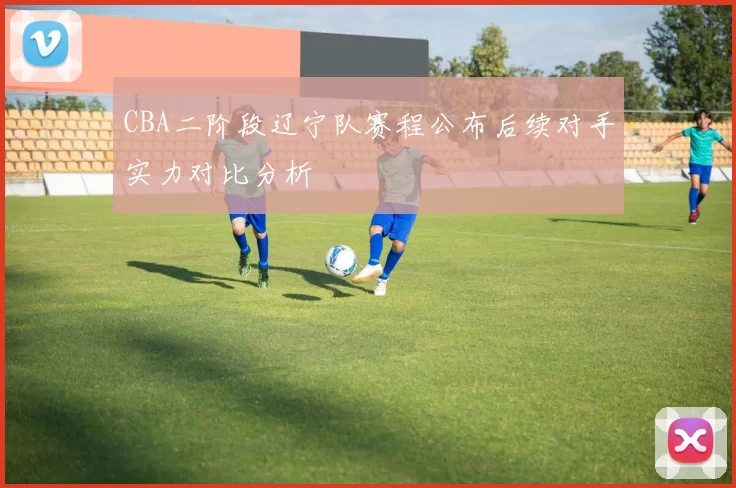 CBA二阶段辽宁队赛程公布后续对手实力对比分析