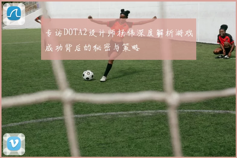 专访DOTA2设计师杨伟深度解析游戏成功背后的秘密与策略