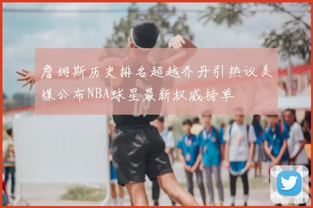 詹姆斯历史排名超越乔丹引热议美媒公布NBA球星最新权威榜单